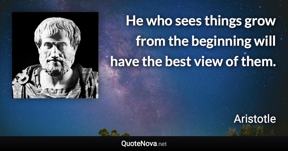 He who sees things grow from the beginning will have the best view of them. - Aristotle quote