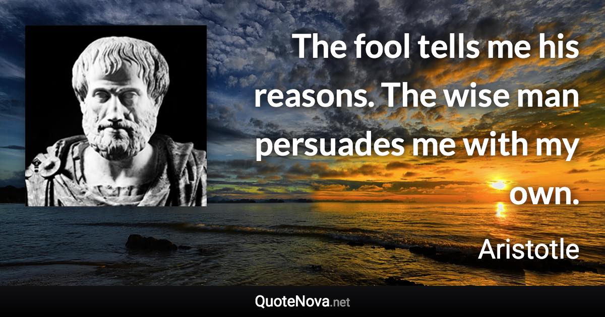The fool tells me his reasons. The wise man persuades me with my own. - Aristotle quote