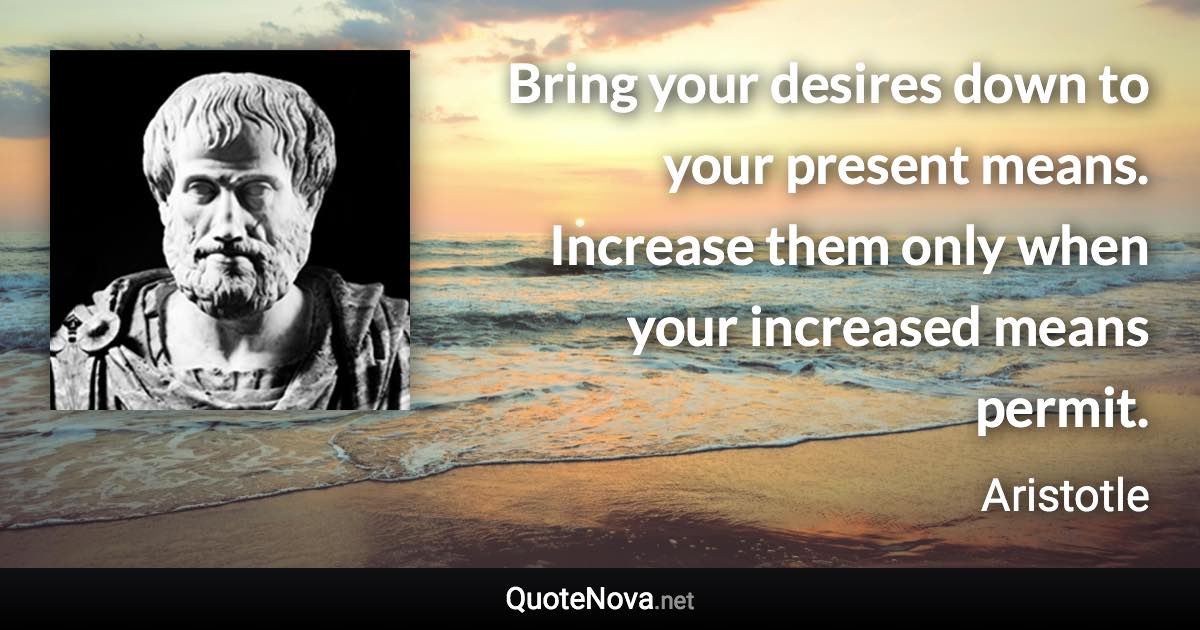 Bring your desires down to your present means. Increase them only when your increased means permit. - Aristotle quote