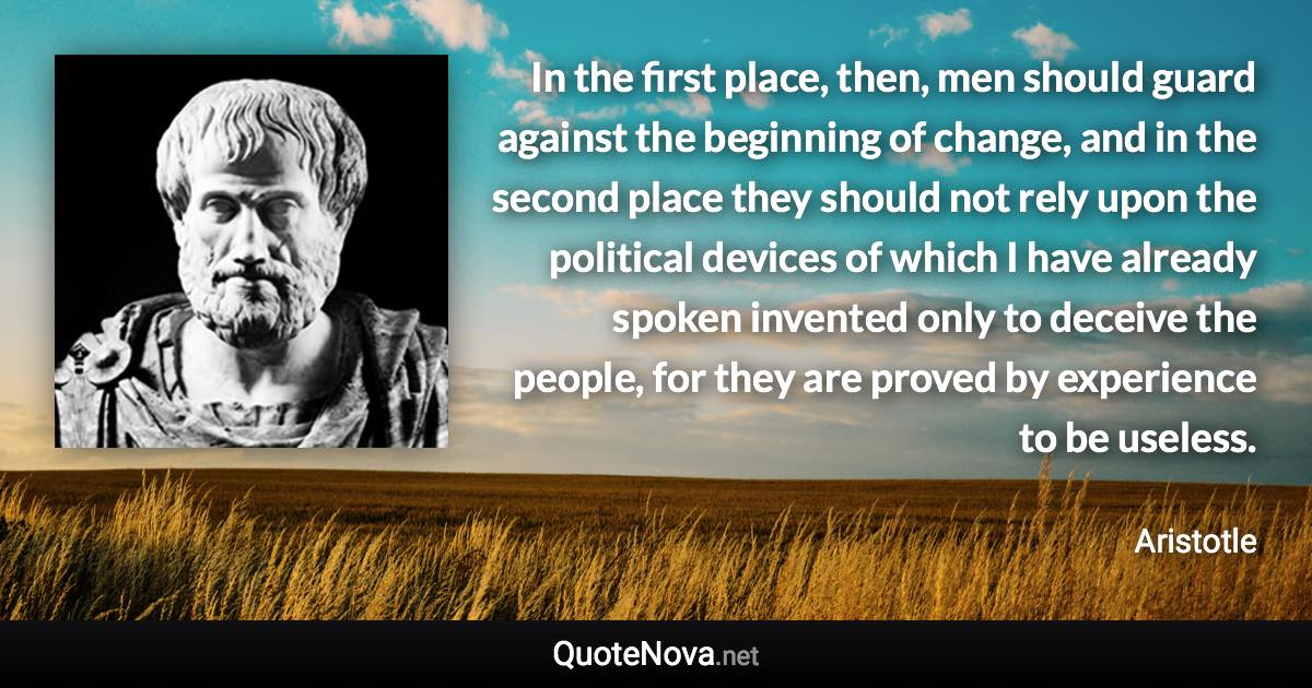 In the first place, then, men should guard against the beginning of change, and in the second place they should not rely upon the political devices of which I have already spoken invented only to deceive the people, for they are proved by experience to be useless. - Aristotle quote