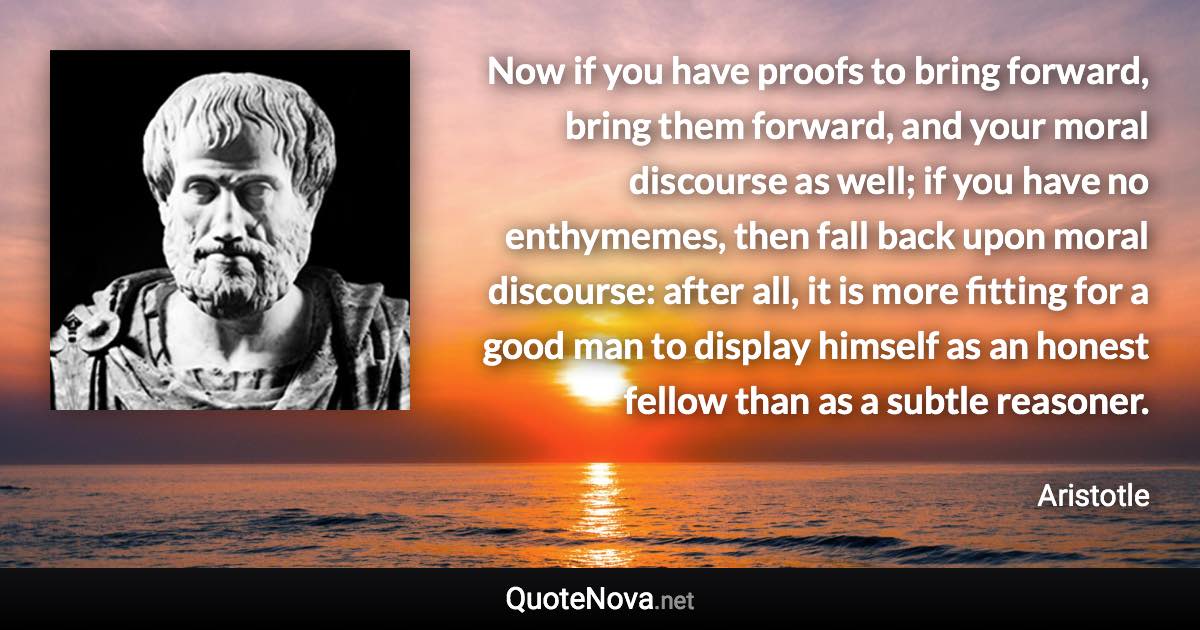 Now if you have proofs to bring forward, bring them forward, and your moral discourse as well; if you have no enthymemes, then fall back upon moral discourse: after all, it is more fitting for a good man to display himself as an honest fellow than as a subtle reasoner. - Aristotle quote