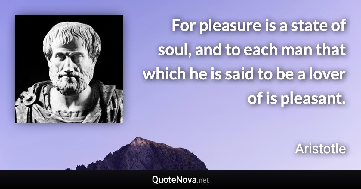 For pleasure is a state of soul, and to each man that which he is said to be a lover of is pleasant. - Aristotle quote