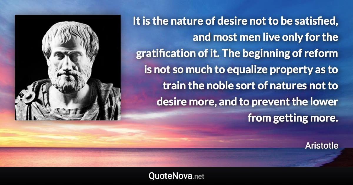 It is the nature of desire not to be satisfied, and most men live only for the gratification of it. The beginning of reform is not so much to equalize property as to train the noble sort of natures not to desire more, and to prevent the lower from getting more. - Aristotle quote