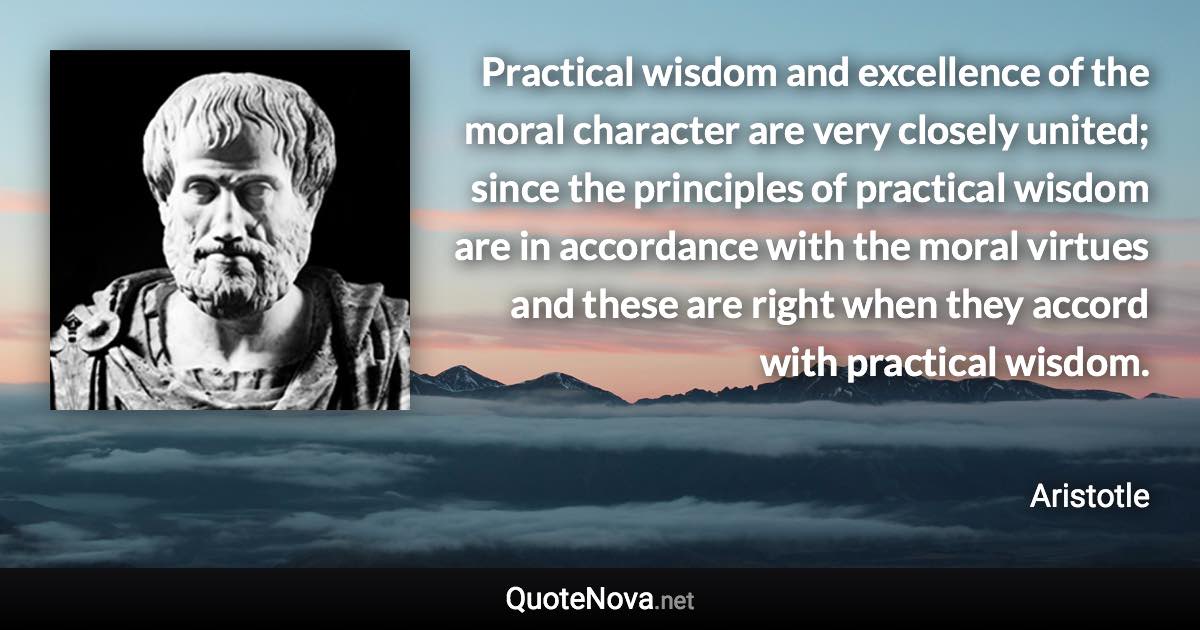 Practical wisdom and excellence of the moral character are very closely united; since the principles of practical wisdom are in accordance with the moral virtues and these are right when they accord with practical wisdom. - Aristotle quote