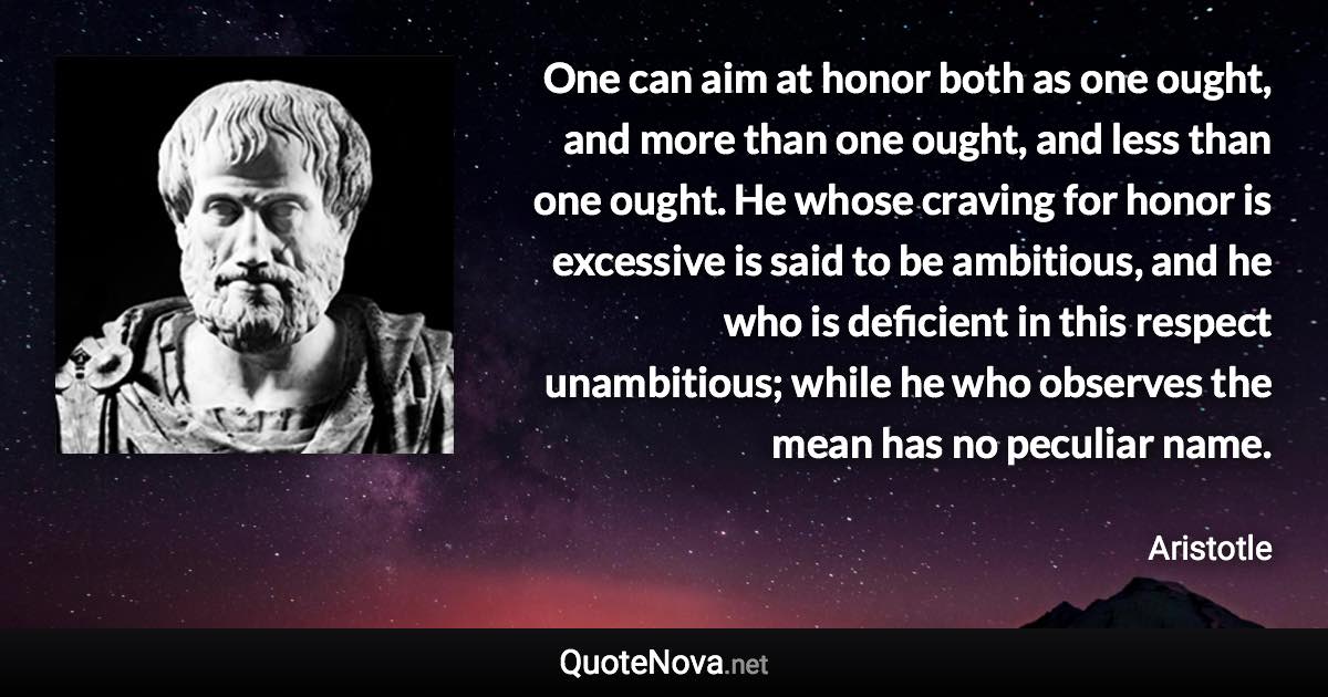 One can aim at honor both as one ought, and more than one ought, and less than one ought. He whose craving for honor is excessive is said to be ambitious, and he who is deficient in this respect unambitious; while he who observes the mean has no peculiar name. - Aristotle quote