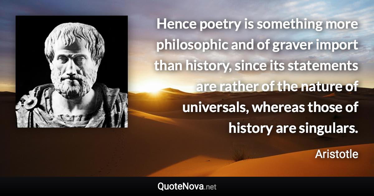 Hence poetry is something more philosophic and of graver import than history, since its statements are rather of the nature of universals, whereas those of history are singulars. - Aristotle quote