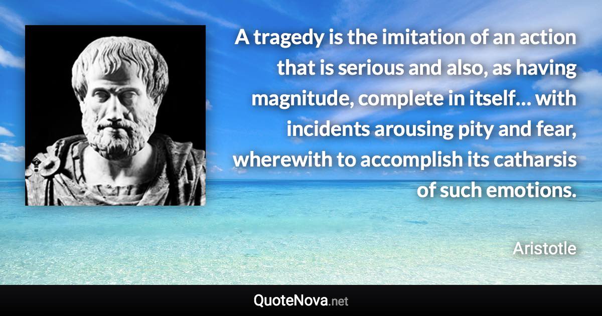 A tragedy is the imitation of an action that is serious and also, as having magnitude, complete in itself… with incidents arousing pity and fear, wherewith to accomplish its catharsis of such emotions. - Aristotle quote