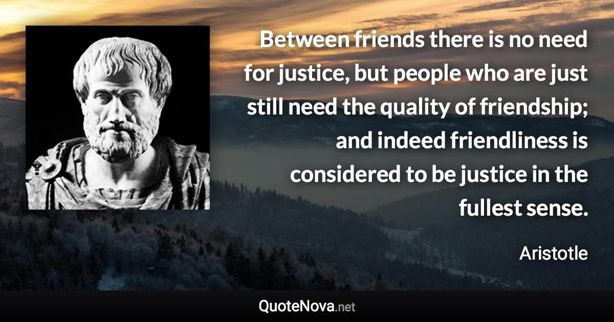 Between friends there is no need for justice, but people who are just still need the quality of friendship; and indeed friendliness is considered to be justice in the fullest sense. - Aristotle quote