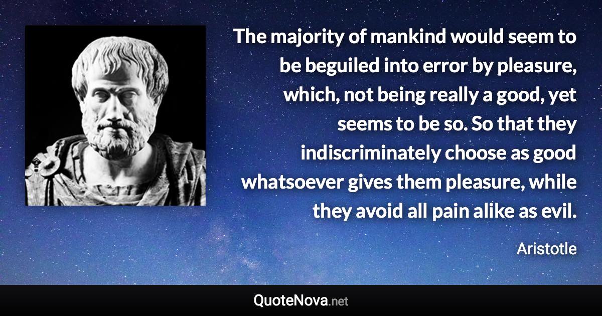 The majority of mankind would seem to be beguiled into error by pleasure, which, not being really a good, yet seems to be so. So that they indiscriminately choose as good whatsoever gives them pleasure, while they avoid all pain alike as evil. - Aristotle quote