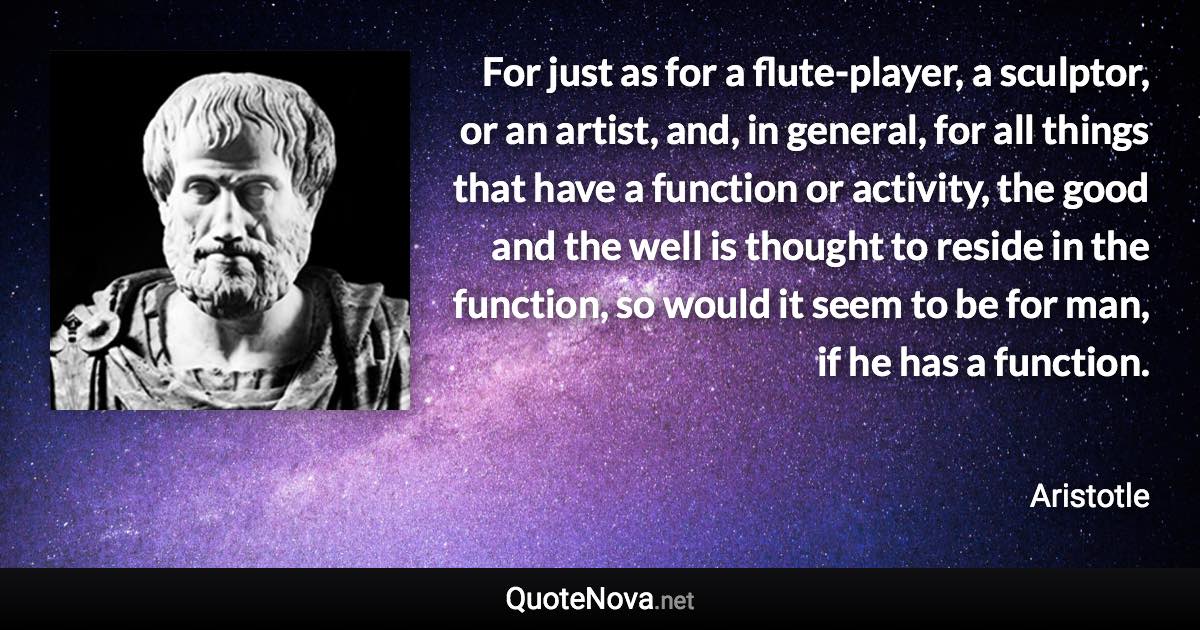 For just as for a flute-player, a sculptor, or an artist, and, in general, for all things that have a function or activity, the good and the well is thought to reside in the function, so would it seem to be for man, if he has a function. - Aristotle quote