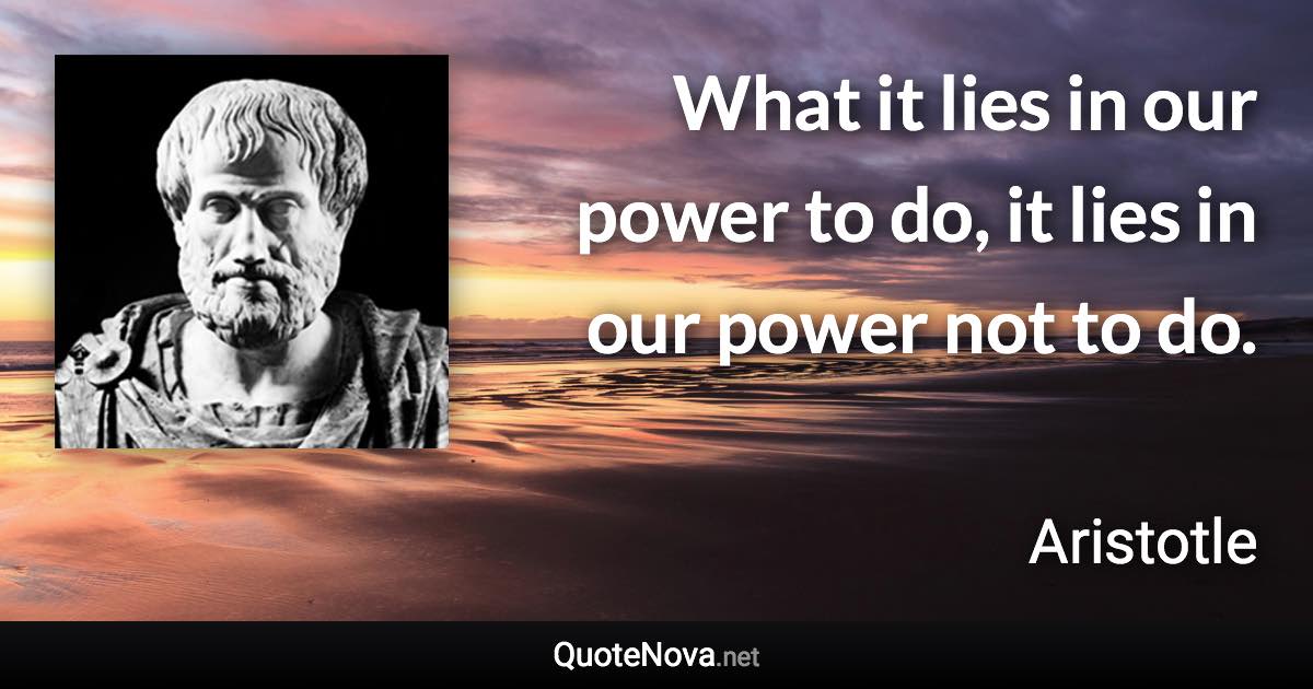 What it lies in our power to do, it lies in our power not to do. - Aristotle quote