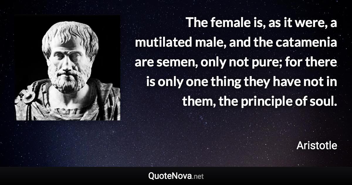The female is, as it were, a mutilated male, and the catamenia are semen, only not pure; for there is only one thing they have not in them, the principle of soul. - Aristotle quote
