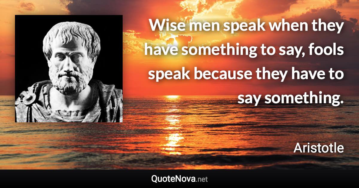 Wise men speak when they have something to say, fools speak because they have to say something. - Aristotle quote