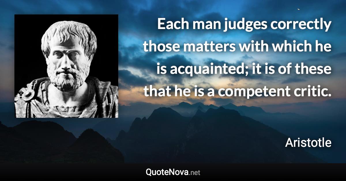 Each man judges correctly those matters with which he is acquainted; it is of these that he is a competent critic. - Aristotle quote