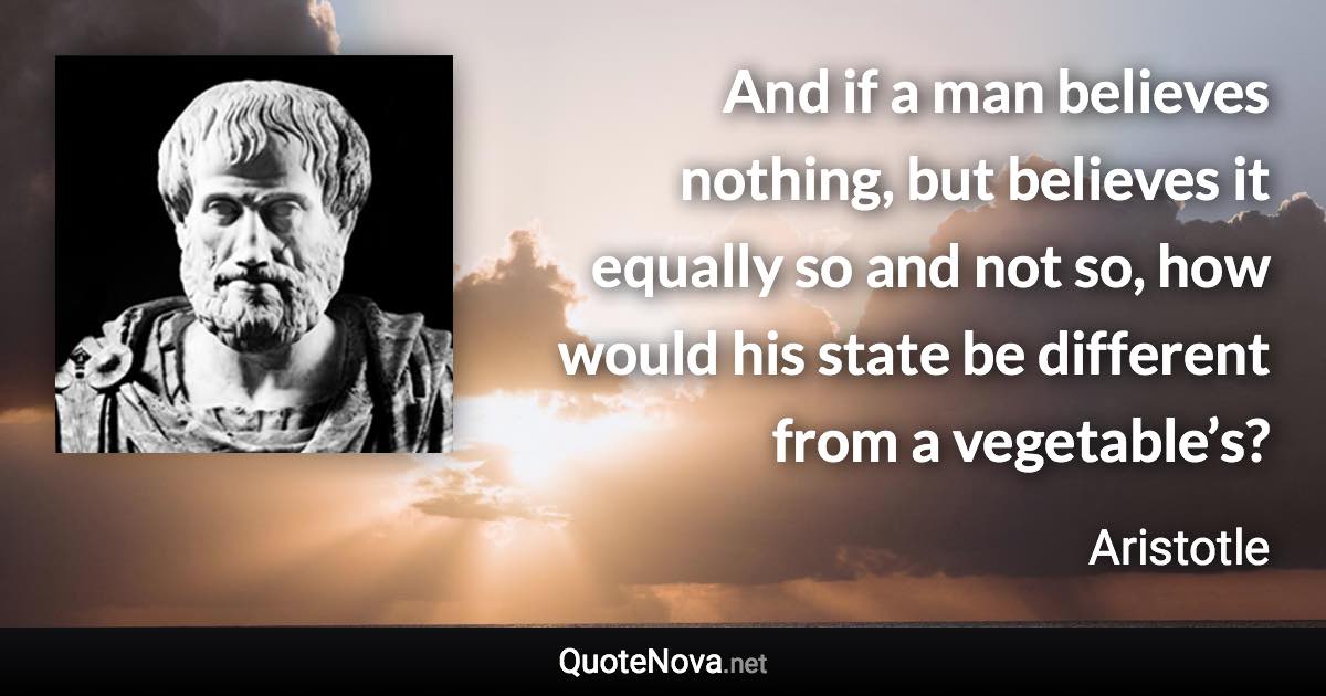 And if a man believes nothing, but believes it equally so and not so, how would his state be different from a vegetable’s? - Aristotle quote