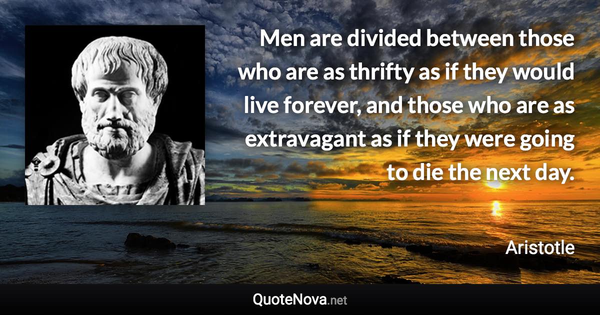 Men are divided between those who are as thrifty as if they would live forever, and those who are as extravagant as if they were going to die the next day. - Aristotle quote