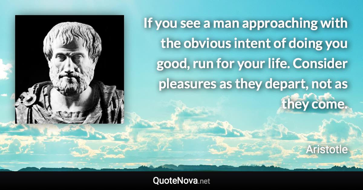 If you see a man approaching with the obvious intent of doing you good, run for your life. Consider pleasures as they depart, not as they come. - Aristotle quote