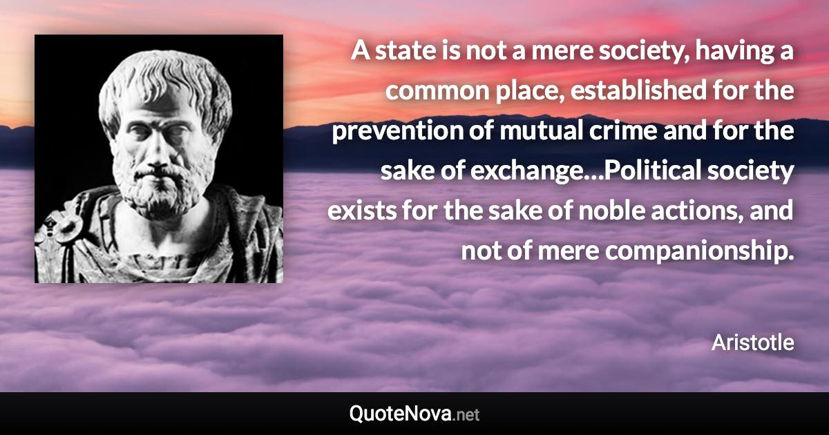 A state is not a mere society, having a common place, established for the prevention of mutual crime and for the sake of exchange…Political society exists for the sake of noble actions, and not of mere companionship. - Aristotle quote