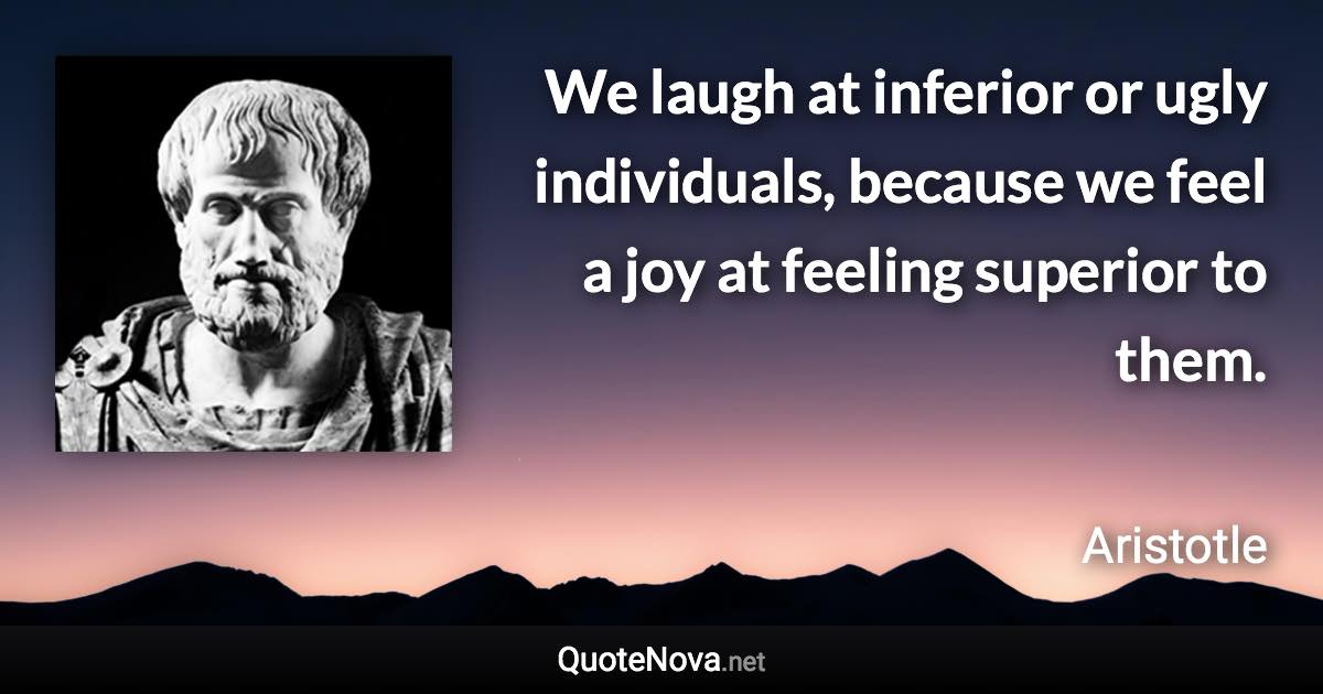 We laugh at inferior or ugly individuals, because we feel a joy at feeling superior to them. - Aristotle quote