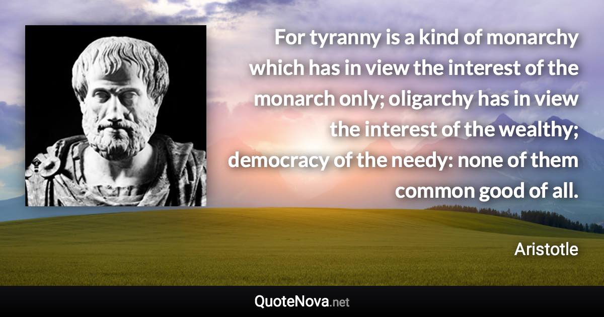 For tyranny is a kind of monarchy which has in view the interest of the monarch only; oligarchy has in view the interest of the wealthy; democracy of the needy: none of them common good of all. - Aristotle quote