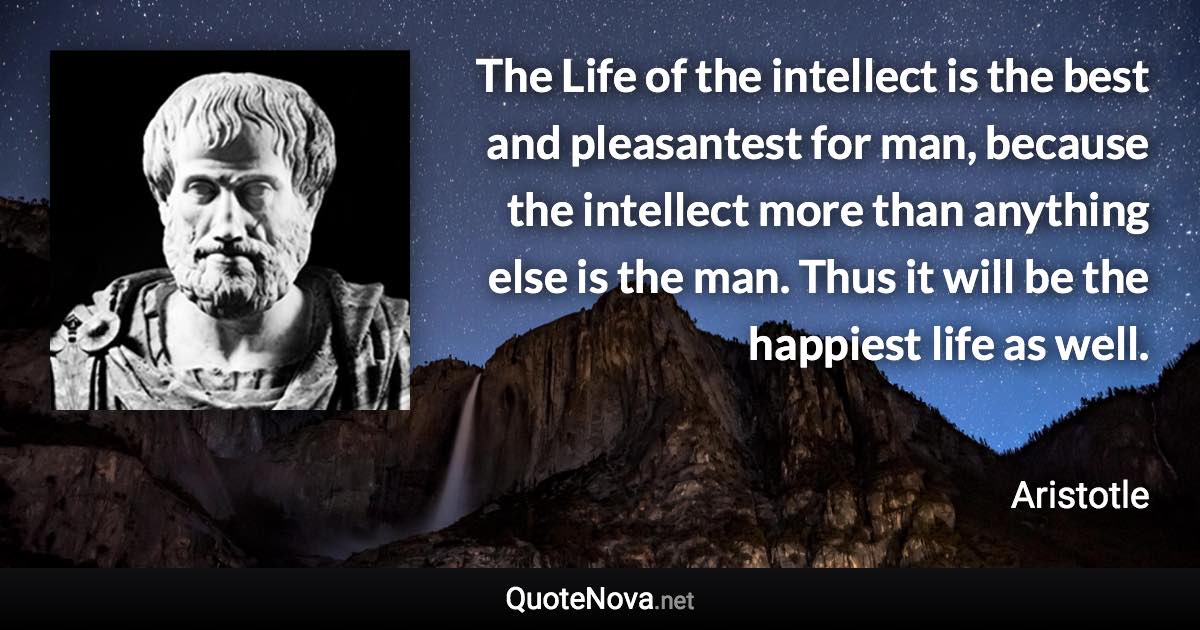 The Life of the intellect is the best and pleasantest for man, because the intellect more than anything else is the man. Thus it will be the happiest life as well. - Aristotle quote