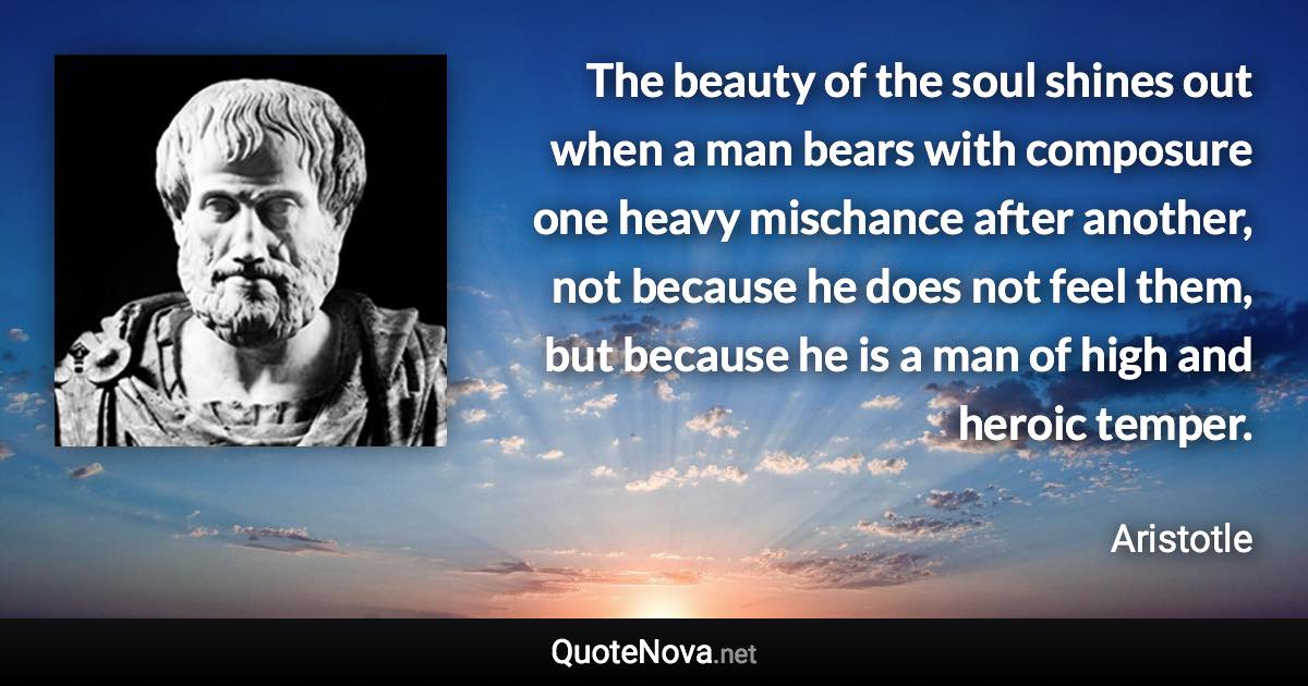 The beauty of the soul shines out when a man bears with composure one heavy mischance after another, not because he does not feel them, but because he is a man of high and heroic temper. - Aristotle quote