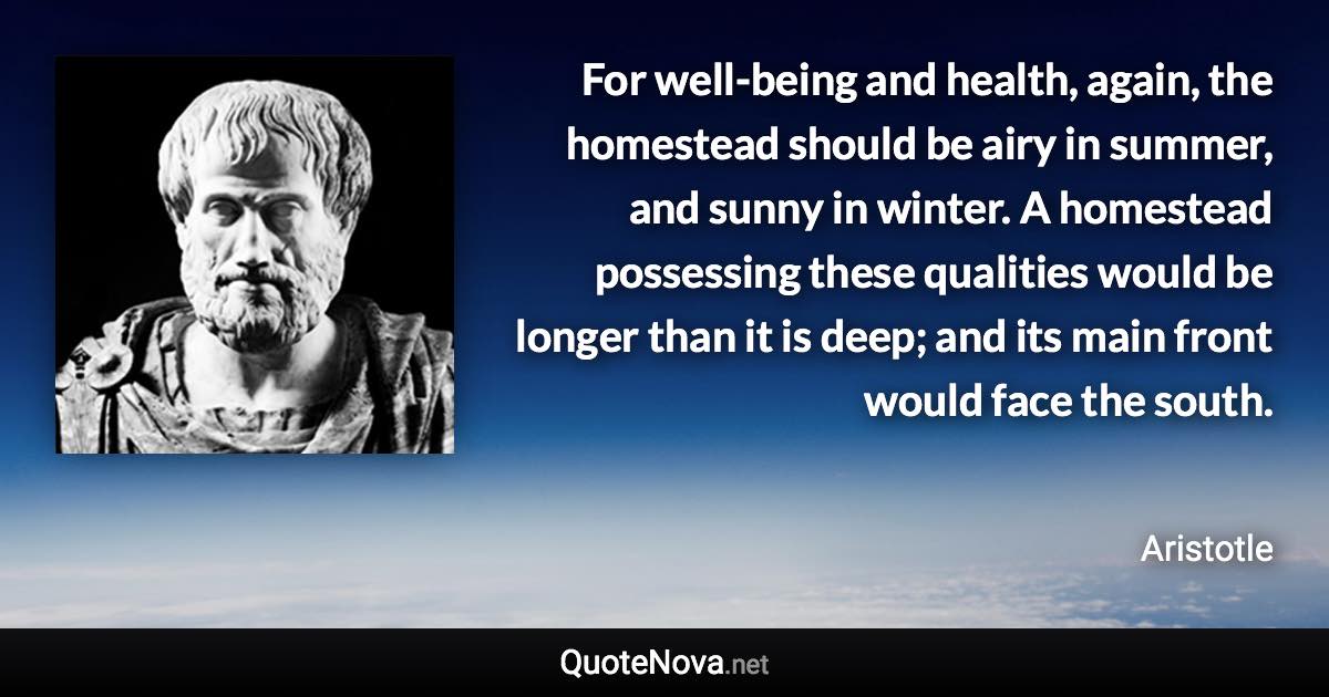 For well-being and health, again, the homestead should be airy in summer, and sunny in winter. A homestead possessing these qualities would be longer than it is deep; and its main front would face the south. - Aristotle quote