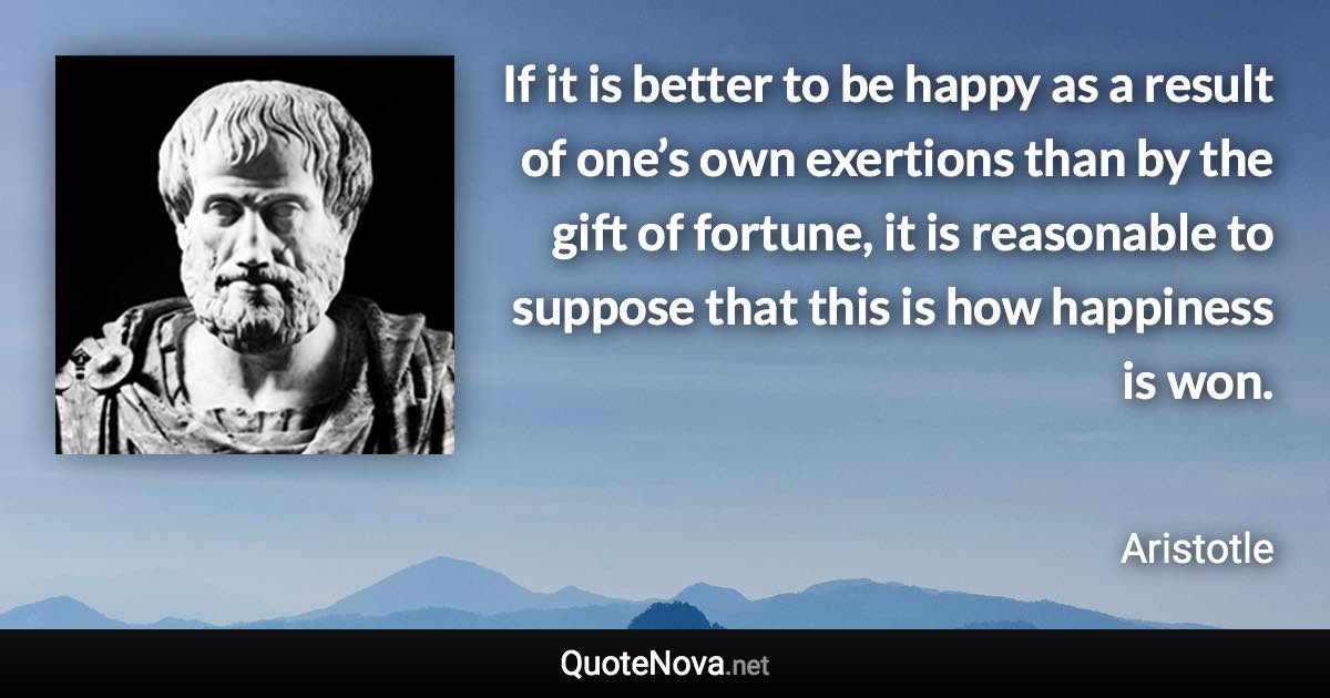 If it is better to be happy as a result of one’s own exertions than by the gift of fortune, it is reasonable to suppose that this is how happiness is won. - Aristotle quote