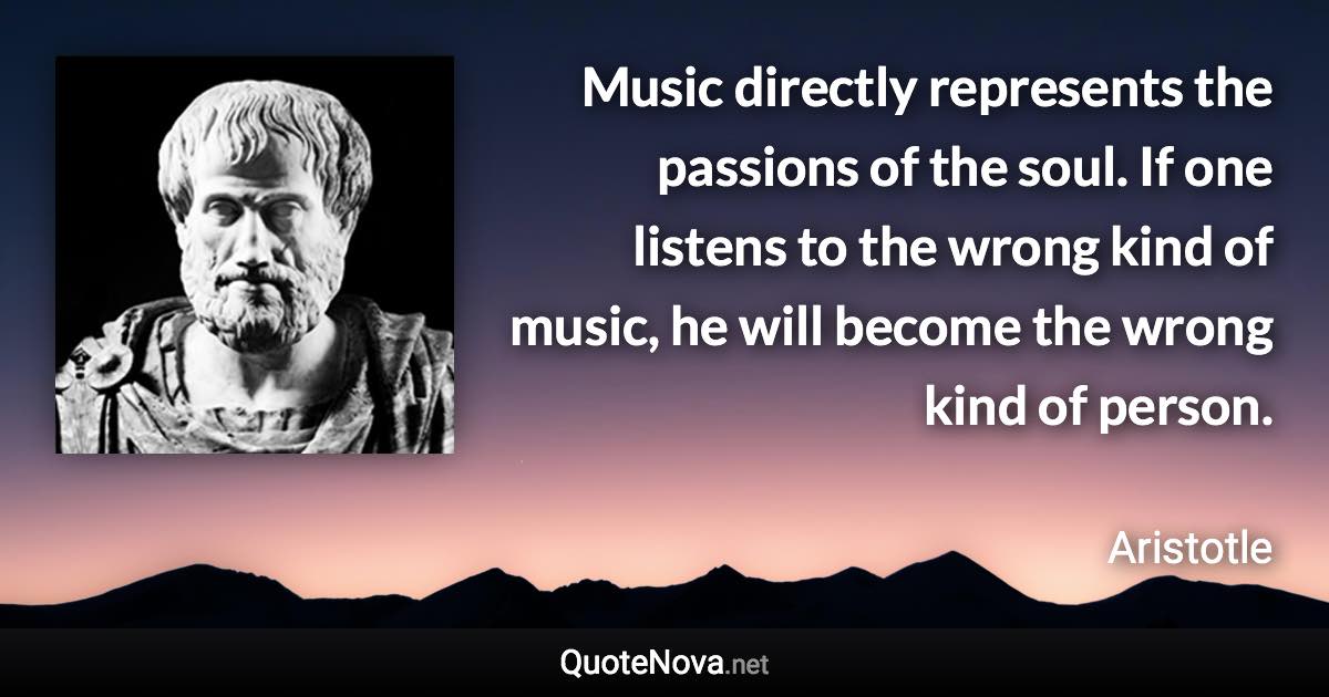 Music directly represents the passions of the soul. If one listens to the wrong kind of music, he will become the wrong kind of person. - Aristotle quote