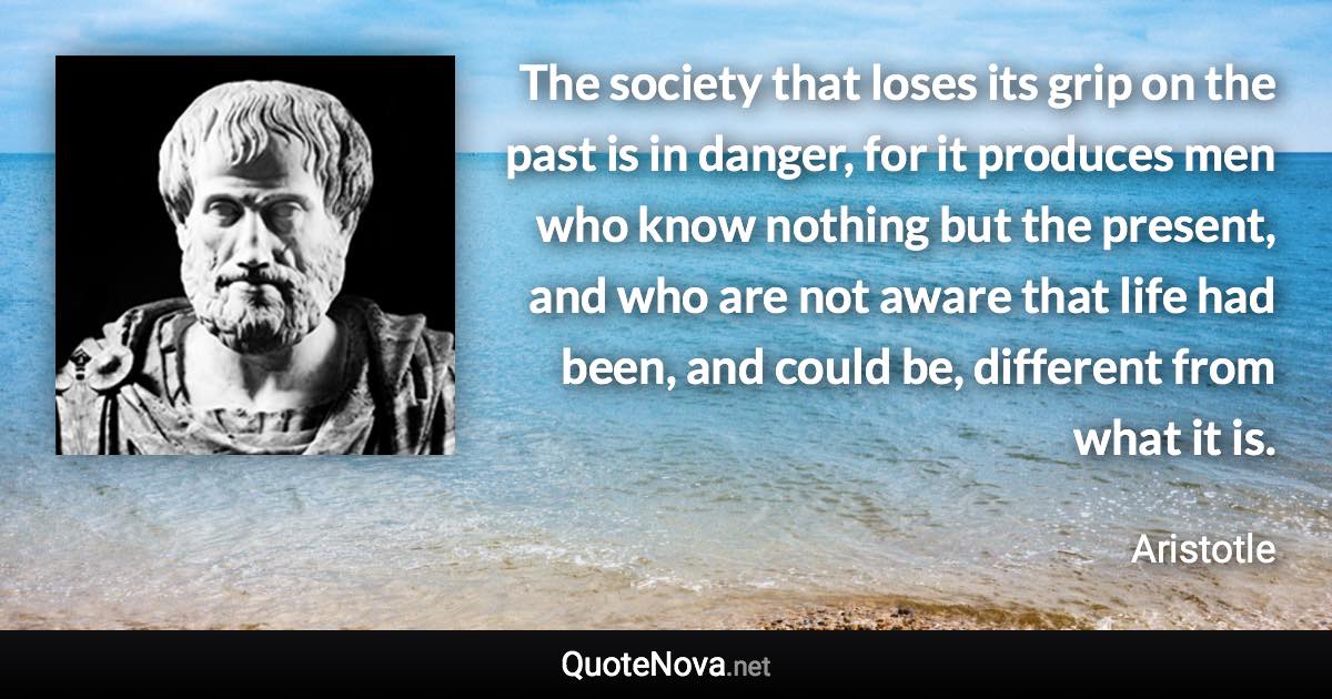 The society that loses its grip on the past is in danger, for it produces men who know nothing but the present, and who are not aware that life had been, and could be, different from what it is. - Aristotle quote