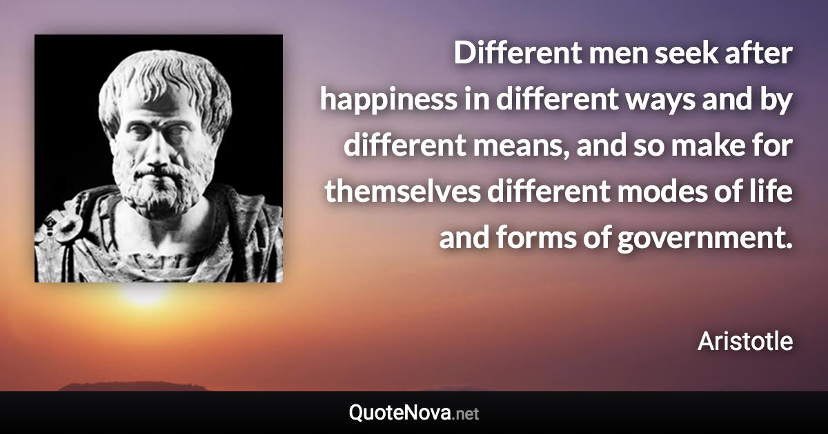 Different men seek after happiness in different ways and by different means, and so make for themselves different modes of life and forms of government. - Aristotle quote