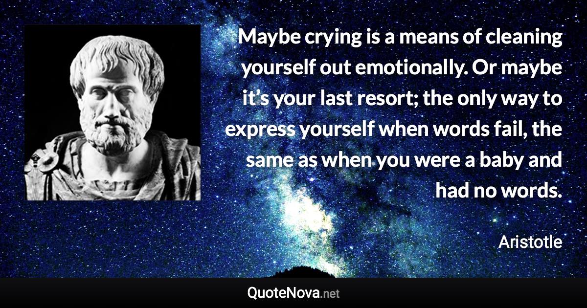 Maybe crying is a means of cleaning yourself out emotionally. Or maybe it’s your last resort; the only way to express yourself when words fail, the same as when you were a baby and had no words. - Aristotle quote