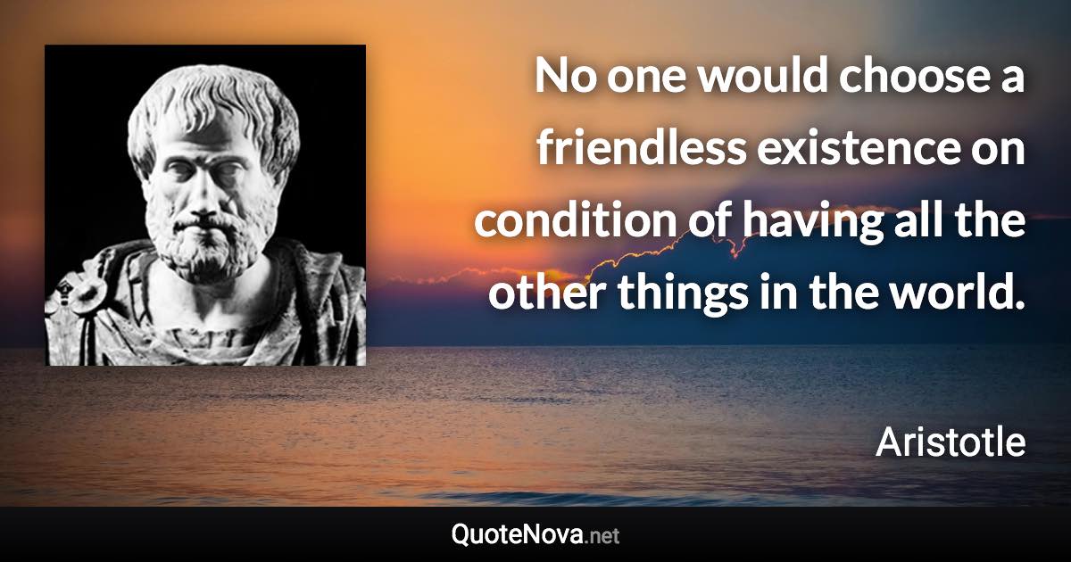 No one would choose a friendless existence on condition of having all the other things in the world. - Aristotle quote