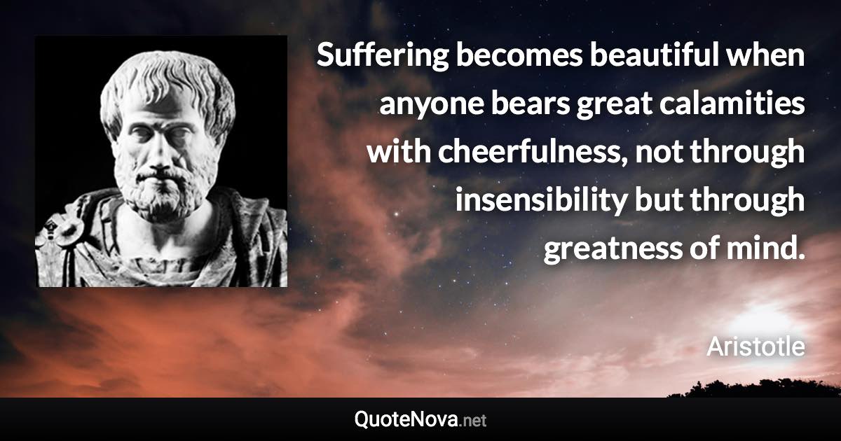 Suffering becomes beautiful when anyone bears great calamities with cheerfulness, not through insensibility but through greatness of mind. - Aristotle quote