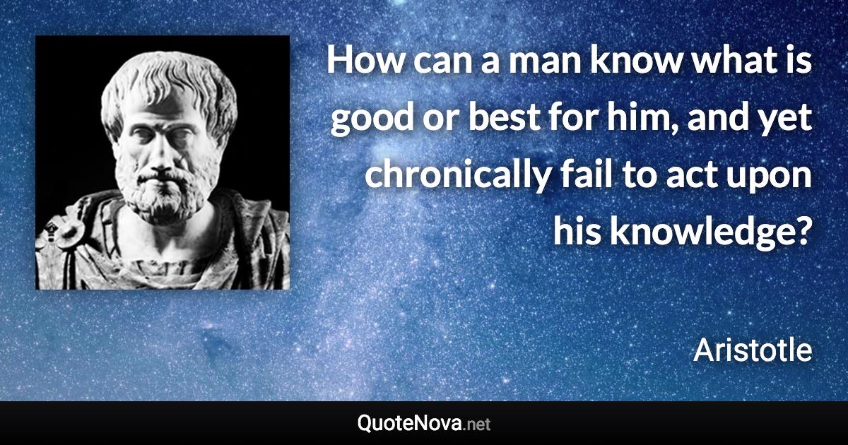 How can a man know what is good or best for him, and yet chronically fail to act upon his knowledge? - Aristotle quote