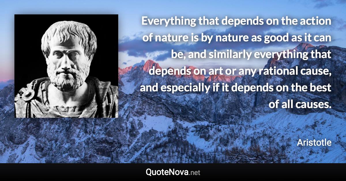 Everything that depends on the action of nature is by nature as good as it can be, and similarly everything that depends on art or any rational cause, and especially if it depends on the best of all causes. - Aristotle quote
