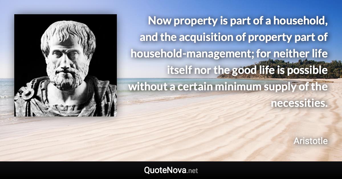 Now property is part of a household, and the acquisition of property part of household-management; for neither life itself nor the good life is possible without a certain minimum supply of the necessities. - Aristotle quote