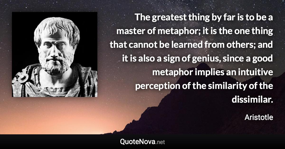 The greatest thing by far is to be a master of metaphor; it is the one thing that cannot be learned from others; and it is also a sign of genius, since a good metaphor implies an intuitive perception of the similarity of the dissimilar. - Aristotle quote
