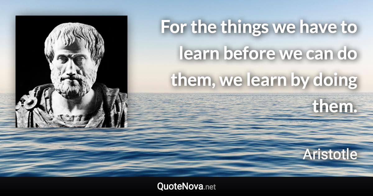 For the things we have to learn before we can do them, we learn by doing them. - Aristotle quote