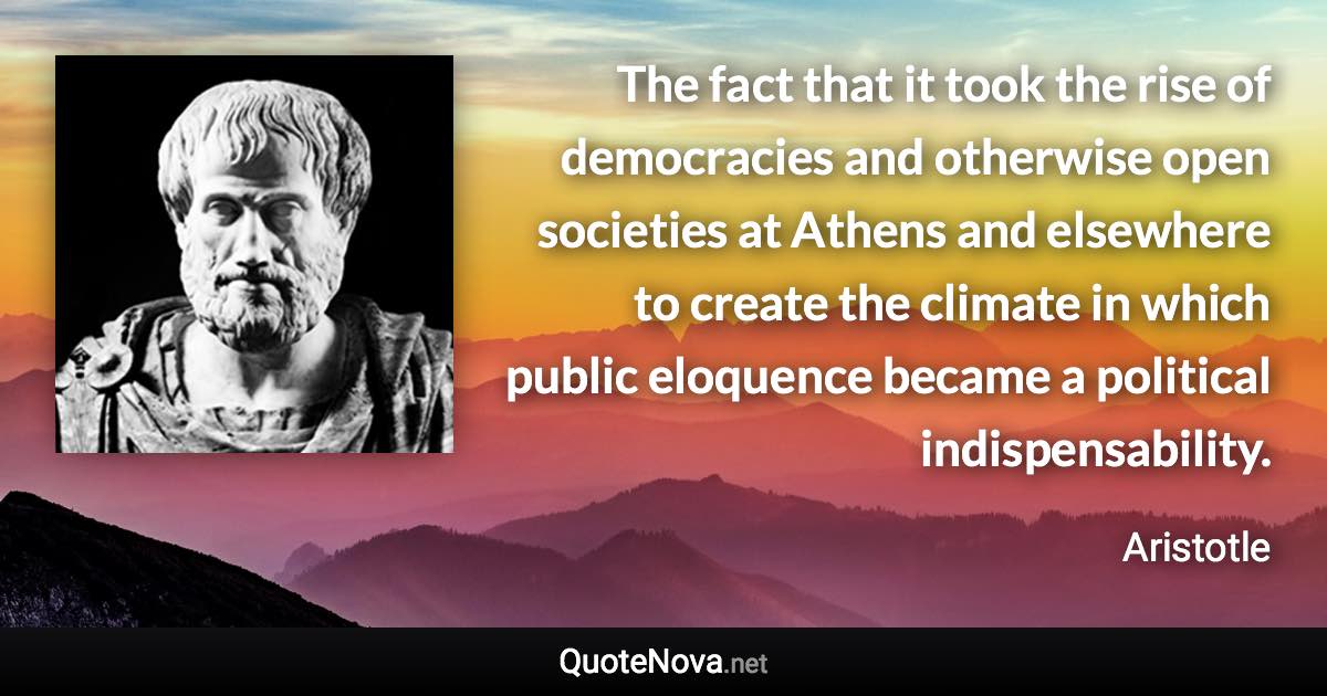 The fact that it took the rise of democracies and otherwise open societies at Athens and elsewhere to create the climate in which public eloquence became a political indispensability. - Aristotle quote