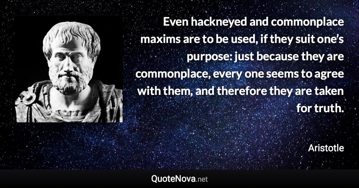 Even hackneyed and commonplace maxims are to be used, if they suit one’s purpose: just because they are commonplace, every one seems to agree with them, and therefore they are taken for truth. - Aristotle quote