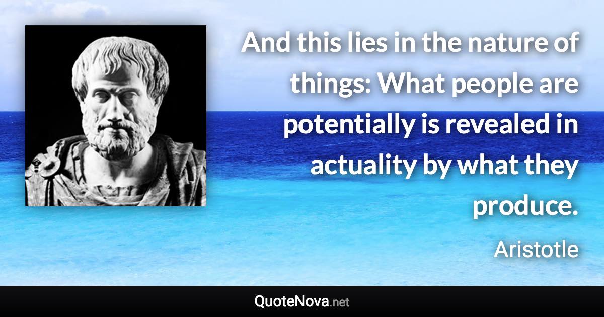 And this lies in the nature of things: What people are potentially is revealed in actuality by what they produce. - Aristotle quote