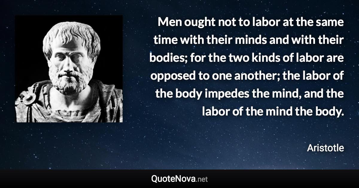 Men ought not to labor at the same time with their minds and with their bodies; for the two kinds of labor are opposed to one another; the labor of the body impedes the mind, and the labor of the mind the body. - Aristotle quote