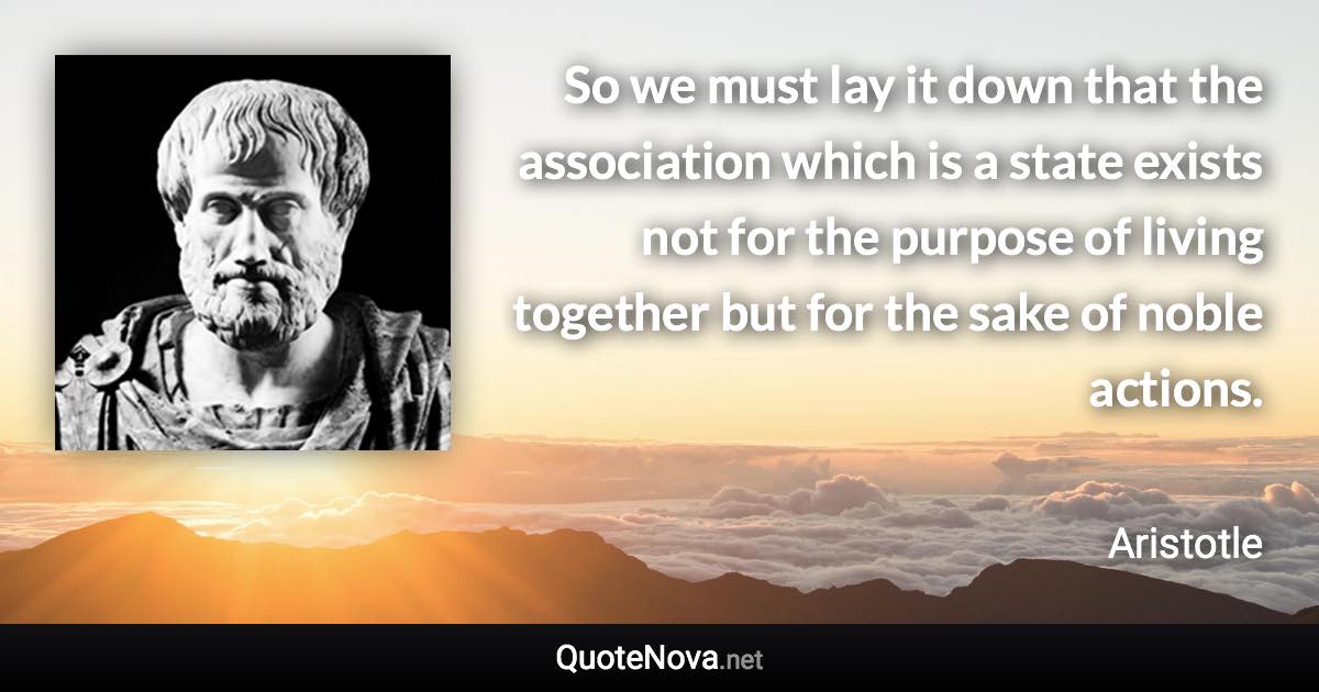 So we must lay it down that the association which is a state exists not for the purpose of living together but for the sake of noble actions. - Aristotle quote