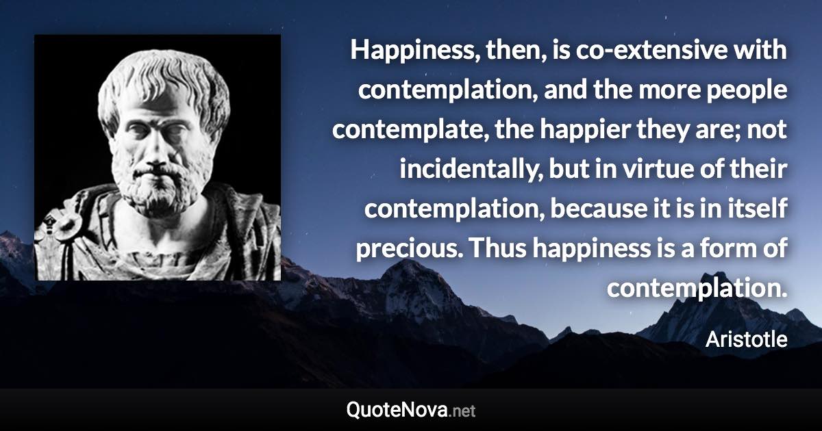 Happiness, then, is co-extensive with contemplation, and the more people contemplate, the happier they are; not incidentally, but in virtue of their contemplation, because it is in itself precious. Thus happiness is a form of contemplation. - Aristotle quote