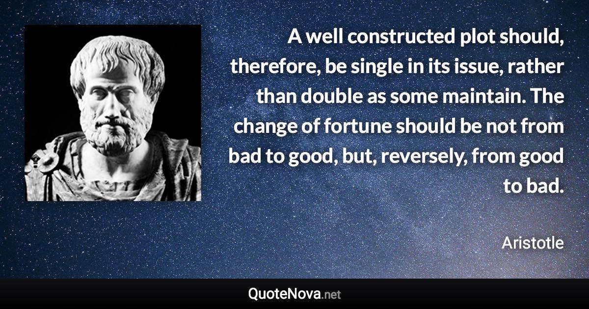 A well constructed plot should, therefore, be single in its issue, rather than double as some maintain. The change of fortune should be not from bad to good, but, reversely, from good to bad. - Aristotle quote