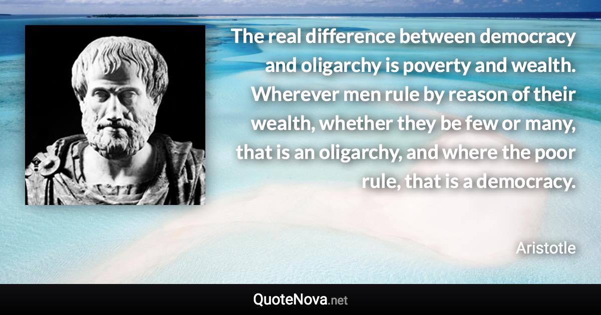 The real difference between democracy and oligarchy is poverty and wealth. Wherever men rule by reason of their wealth, whether they be few or many, that is an oligarchy, and where the poor rule, that is a democracy. - Aristotle quote