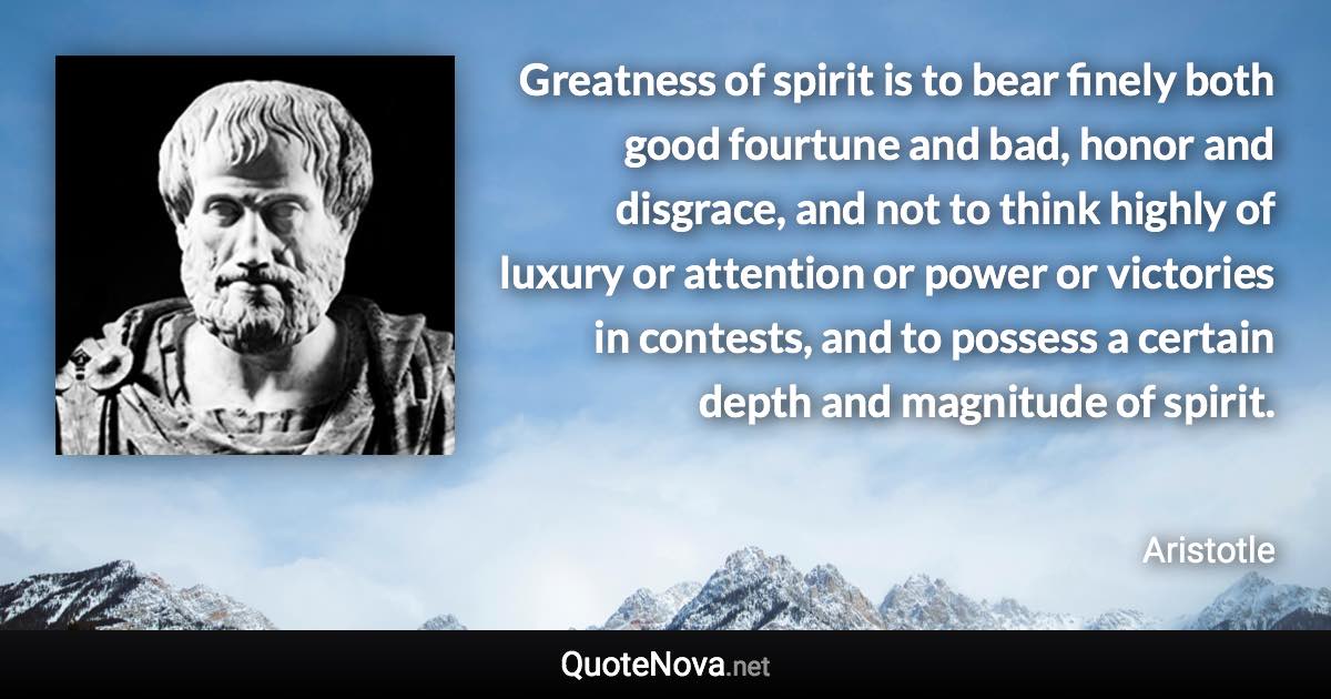 Greatness of spirit is to bear finely both good fourtune and bad, honor and disgrace, and not to think highly of luxury or attention or power or victories in contests, and to possess a certain depth and magnitude of spirit. - Aristotle quote
