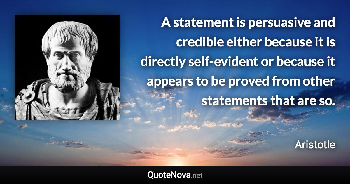 A statement is persuasive and credible either because it is directly self-evident or because it appears to be proved from other statements that are so. - Aristotle quote