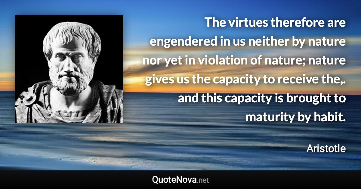 The virtues therefore are engendered in us neither by nature nor yet in violation of nature; nature gives us the capacity to receive the,. and this capacity is brought to maturity by habit. - Aristotle quote